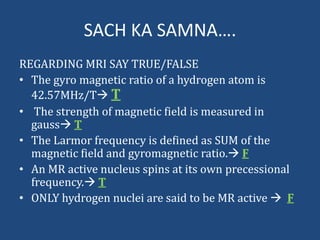 SACH KA SAMNA….
REGARDING MRI SAY TRUE/FALSE
• The gyro magnetic ratio of a hydrogen atom is
42.57MHz/T T
• The strength of magnetic field is measured in
gauss T
• The Larmor frequency is defined as SUM of the
magnetic field and gyromagnetic ratio. F
• An MR active nucleus spins at its own precessional
frequency. T
• ONLY hydrogen nuclei are said to be MR active  F

 