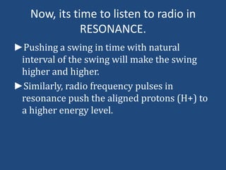 Now, its time to listen to radio in
RESONANCE.
►Pushing a swing in time with natural
interval of the swing will make the swing
higher and higher.
►Similarly, radio frequency pulses in
resonance push the aligned protons (H+) to
a higher energy level.

 