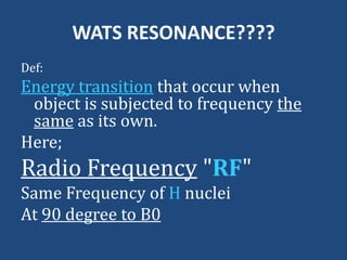 WATS RESONANCE????
Def:

Energy transition that occur when
object is subjected to frequency the
same as its own.
Here;

Radio Frequency "RF"
Same Frequency of H nuclei
At 90 degree to B0

 