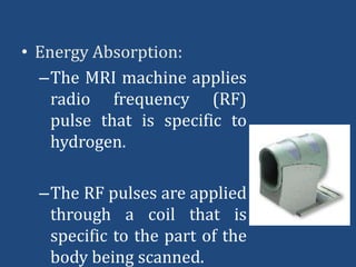 • Energy Absorption:
–The MRI machine applies
radio frequency (RF)
pulse that is specific to
hydrogen.
–The RF pulses are applied
through a coil that is
specific to the part of the
body being scanned.

 