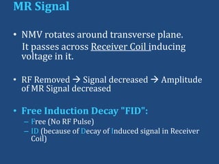MR Signal
• NMV rotates around transverse plane.
It passes across Receiver Coil inducing
voltage in it.
• RF Removed  Signal decreased  Amplitude
of MR Signal decreased

• Free Induction Decay "FID":
– Free (No RF Pulse)
– ID (because of Decay of Induced signal in Receiver
Coil)

 
