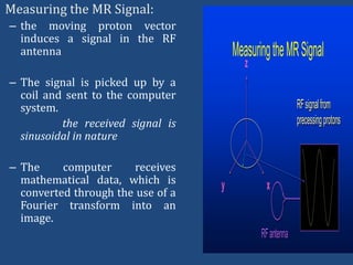Measuring the MR Signal:
– the moving proton vector
induces a signal in the RF
antenna

Measuring the MR Signal
z

– The signal is picked up by a
coil and sent to the computer
system.
the received signal is
sinusoidal in nature
– The
computer
receives
mathematical data, which is
converted through the use of a
Fourier transform into an
image.

RF signal from
precessing protons

y

x

RF antenna

 