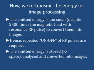 Now, we re-transmit the energy for
image processing
►The emitted energy is too small (despite
2500 times the magnetic field with
resonance RF pulse) to convert them into
images.
►Hence, repeated “ON-OFF” of RF pulses are
required.
►The emitted energy is stored (Kspace), analysed and converted into images.

 