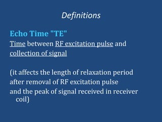 Definitions
Echo Time "TE"
Time between RF excitation pulse and
collection of signal
(it affects the length of relaxation period
after removal of RF excitation pulse
and the peak of signal received in receiver
coil)

 