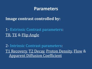 Parameters
Image contrast controlled by:
1- Extrinsic Contrast parameters:
TR, TE & Flip Angle
2- Intrinsic Contrast parameters:
T1 Recovery, T2 Decay, Proton Density, Flow &
Apparent Diffusion Coefficient

 