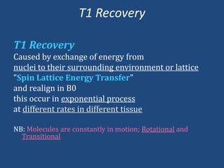 T1 Recovery
T1 Recovery
Caused by exchange of energy from
nuclei to their surrounding environment or lattice
"Spin Lattice Energy Transfer"
and realign in B0
this occur in exponential process
at different rates in different tissue
NB: Molecules are constantly in motion; Rotational and
Transitional

 
