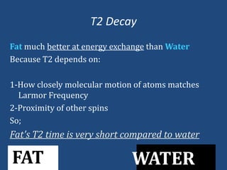 T2 Decay
Fat much better at energy exchange than Water
Because T2 depends on:
1-How closely molecular motion of atoms matches
Larmor Frequency
2-Proximity of other spins
So;

Fat's T2 time is very short compared to water

FAT

WATER

 