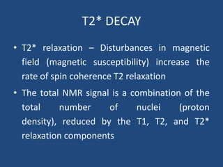 T2* DECAY
• T2* relaxation – Disturbances in magnetic
field (magnetic susceptibility) increase the
rate of spin coherence T2 relaxation
• The total NMR signal is a combination of the
total
number
of
nuclei
(proton
density), reduced by the T1, T2, and T2*
relaxation components

 