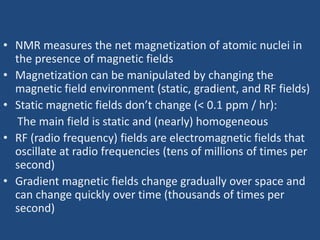 • NMR measures the net magnetization of atomic nuclei in
the presence of magnetic fields
• Magnetization can be manipulated by changing the
magnetic field environment (static, gradient, and RF fields)
• Static magnetic fields don’t change (< 0.1 ppm / hr):
The main field is static and (nearly) homogeneous
• RF (radio frequency) fields are electromagnetic fields that
oscillate at radio frequencies (tens of millions of times per
second)
• Gradient magnetic fields change gradually over space and
can change quickly over time (thousands of times per
second)

 