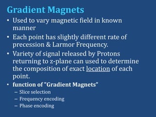 Gradient Magnets
• Used to vary magnetic field in known
manner
• Each point has slightly different rate of
precession & Larmor Frequency.
• Variety of signal released by Protons
returning to z-plane can used to determine
the composition of exact location of each
point.
• function of "Gradient Magnets”
– Slice selection
– Frequency encoding
– Phase encoding

 