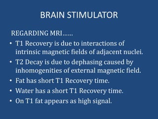 BRAIN STIMULATOR
REGARDING MRI……
• T1 Recovery is due to interactions of
intrinsic magnetic fields of adjacent nuclei.
• T2 Decay is due to dephasing caused by
inhomogenities of external magnetic field.
• Fat has short T1 Recovery time.
• Water has a short T1 Recovery time.
• On T1 fat appears as high signal.

 