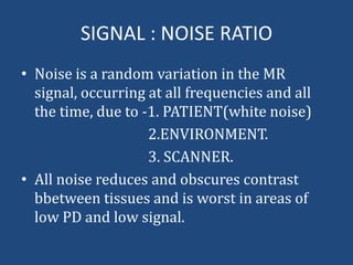 SIGNAL : NOISE RATIO
• Noise is a random variation in the MR
signal, occurring at all frequencies and all
the time, due to -1. PATIENT(white noise)
2.ENVIRONMENT.
3. SCANNER.
• All noise reduces and obscures contrast
bbetween tissues and is worst in areas of
low PD and low signal.

 
