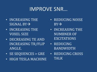IMPROVE SNR…
• INCREASING THE
SIGNAL BY
• INCREASING THE
VOXEL SIZE
• DECREASING TE AND
INCREASING TR/FLIP
ANGLE.
• SE SEQUENCES > GRE
• HIGH TESLA MACHINE

• REDUCING NOISE
BY
• INCREASING THE
NUMBNER OF
EXCITATIONS
• REDUCING
BANDWIDTH
• REDUCING CROSS
TALK

 
