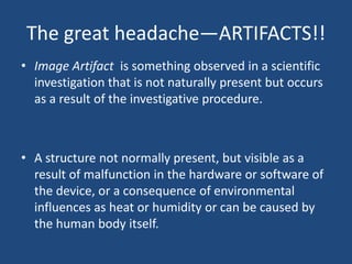 The great headache—ARTIFACTS!!
• Image Artifact is something observed in a scientific
investigation that is not naturally present but occurs
as a result of the investigative procedure.

• A structure not normally present, but visible as a
result of malfunction in the hardware or software of
the device, or a consequence of environmental
influences as heat or humidity or can be caused by
the human body itself.

 