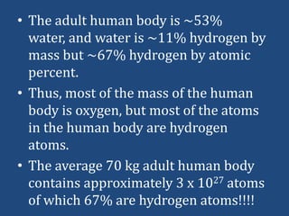 • The adult human body is ~53%
water, and water is ~11% hydrogen by
mass but ~67% hydrogen by atomic
percent.
• Thus, most of the mass of the human
body is oxygen, but most of the atoms
in the human body are hydrogen
atoms.
• The average 70 kg adult human body
contains approximately 3 x 1027 atoms
of which 67% are hydrogen atoms!!!!

 