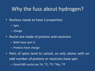 Why the fuss about hydrogen?
• Nucleus needs to have 2 properties:
– Spin
– charge

• Nuclei are made of protons and neutrons
– Both have spin ½
– Protons have charge

• Pairs of spins tend to cancel, so only atoms with an
odd number of protons or neutrons have spin
– Good MR nuclei are 1H, 13C, 19F, 23Na, 31P

 