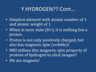 Y HYDROGEN?? Cont…
• Simplest element with atomic number of 1
and atomic weight of 1
• When in ionic state (H+), it is nothing but a
proton.
• Proton is not only positively charged, but
also has magnetic spin (wobble)!
• MRI utilizes this magnetic spin property of
protons of hydrogen to elicit images!!
• We are magnets!

 