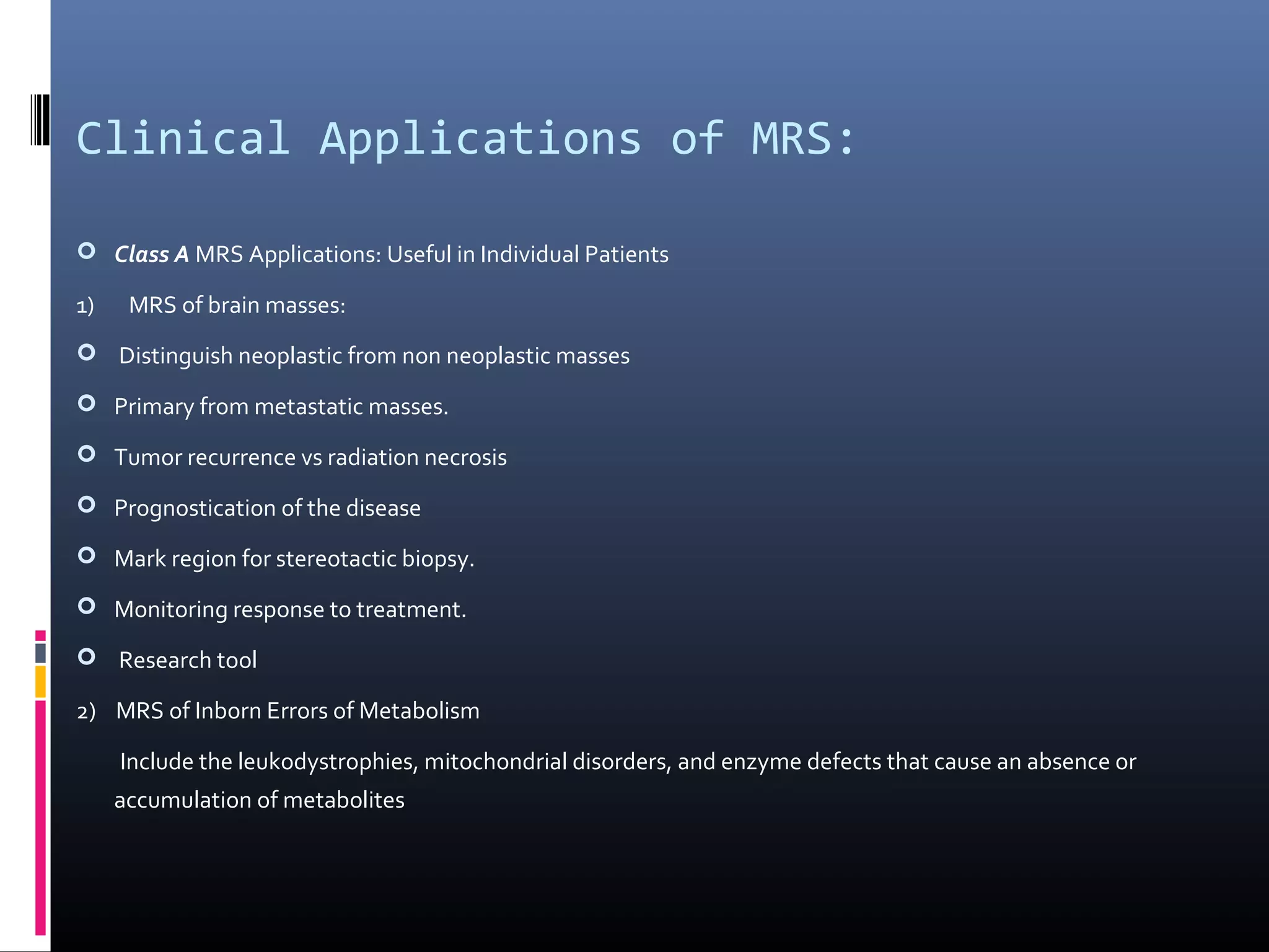 Clinical Applications of MRS:
 Class A MRS Applications: Useful in Individual Patients
1) MRS of brain masses:
 Distinguish neoplastic from non neoplastic masses
 Primary from metastatic masses.
 Tumor recurrence vs radiation necrosis
 Prognostication of the disease
 Mark region for stereotactic biopsy.
 Monitoring response to treatment.
 Research tool
2) MRS of Inborn Errors of Metabolism
Include the leukodystrophies, mitochondrial disorders, and enzyme defects that cause an absence or
accumulation of metabolites
 