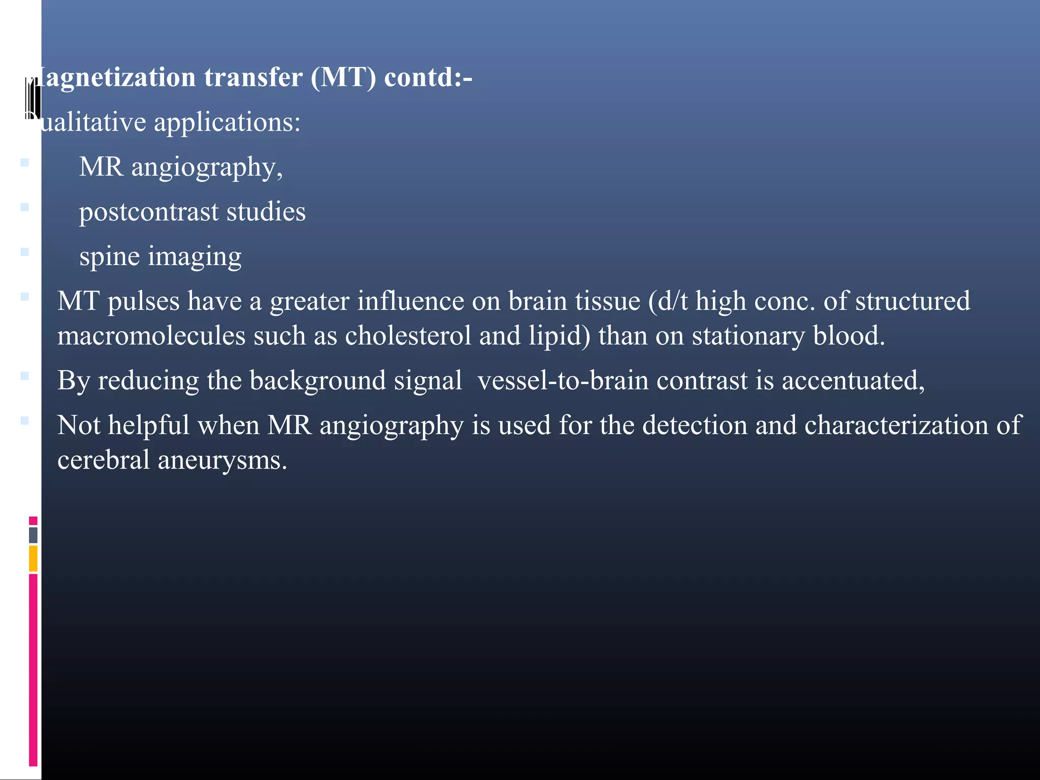 Magnetization transfer (MT) contd:-
Qualitative applications:
 MR angiography,
 postcontrast studies
 spine imaging
 MT pulses have a greater influence on brain tissue (d/t high conc. of structured
macromolecules such as cholesterol and lipid) than on stationary blood.
 By reducing the background signal vessel-to-brain contrast is accentuated,
 Not helpful when MR angiography is used for the detection and characterization of
cerebral aneurysms.
 