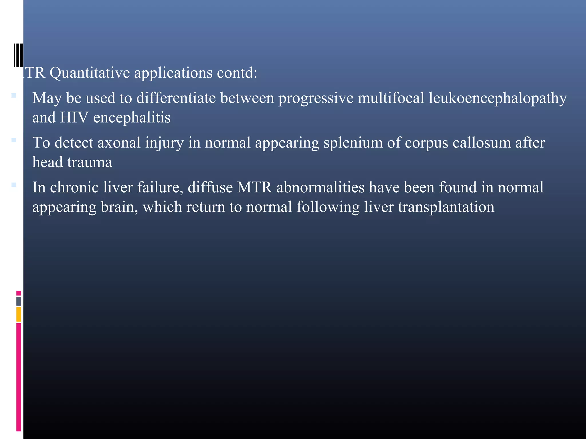 MTR Quantitative applications contd:
 May be used to differentiate between progressive multifocal leukoencephalopathy
and HIV encephalitis
 To detect axonal injury in normal appearing splenium of corpus callosum after
head trauma
 In chronic liver failure, diffuse MTR abnormalities have been found in normal
appearing brain, which return to normal following liver transplantation
 