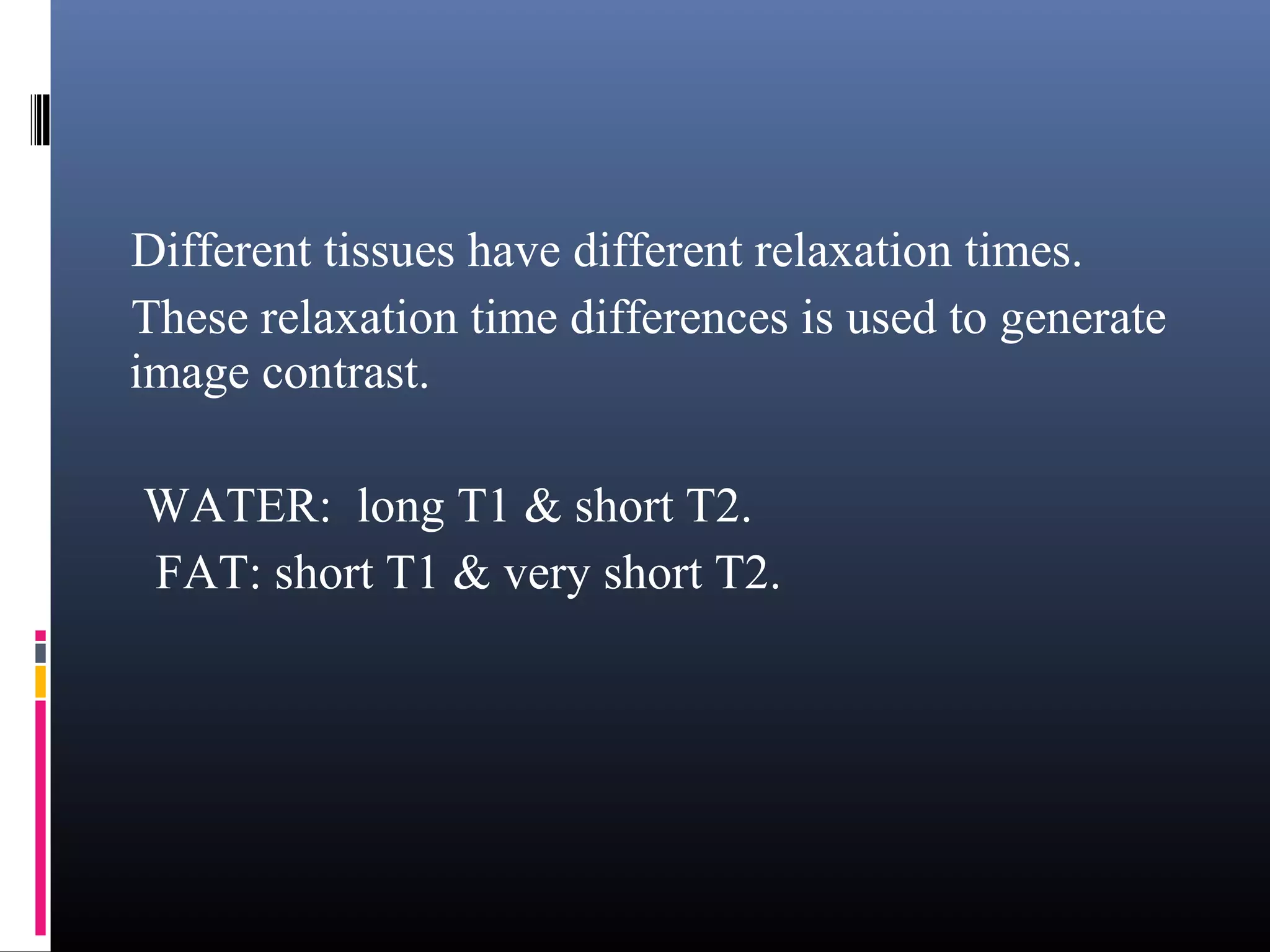 Different tissues have different relaxation times.
These relaxation time differences is used to generate
image contrast.
WATER: long T1 & short T2.
FAT: short T1 & very short T2.
 