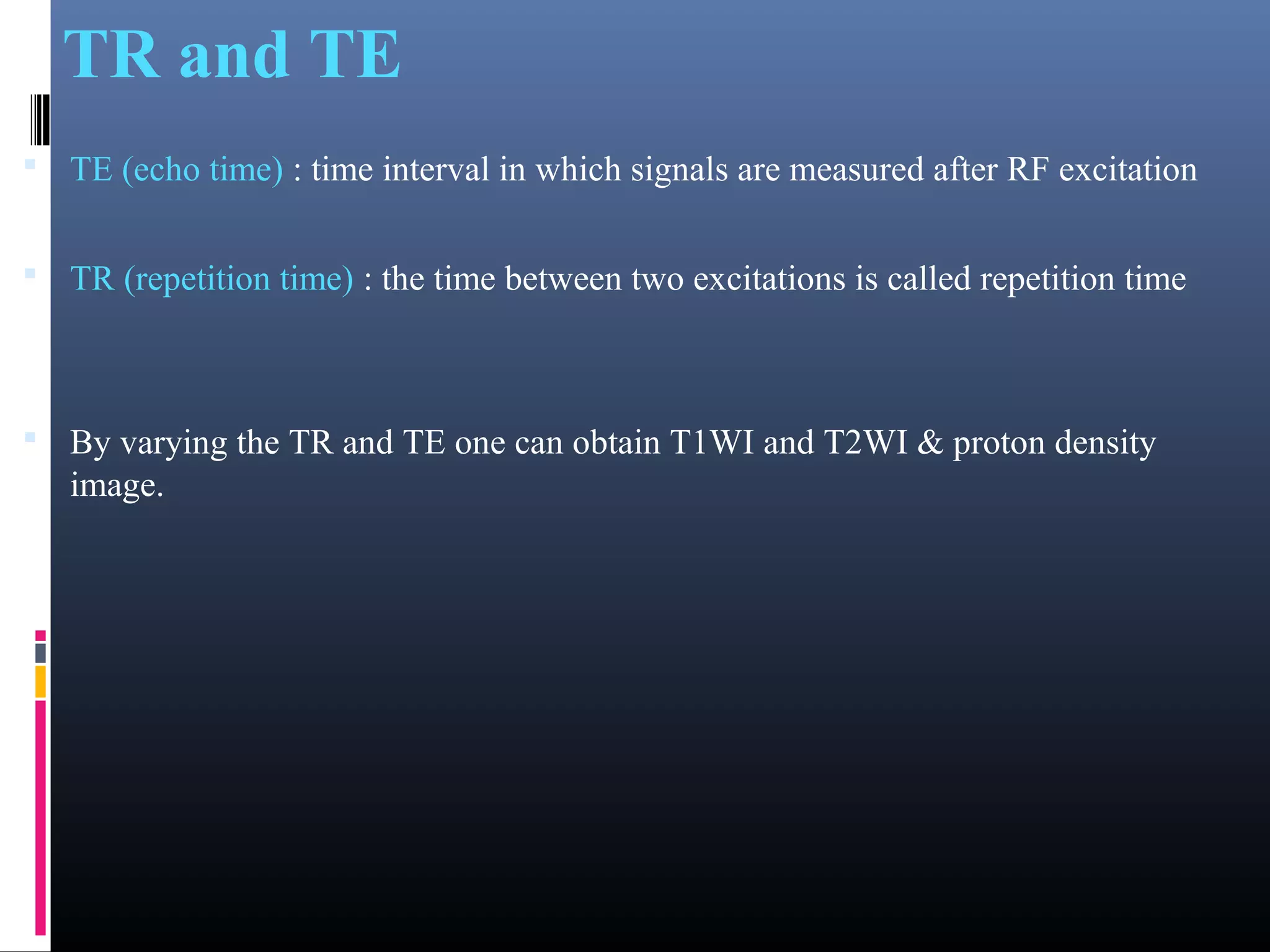 TR and TE
 TE (echo time) : time interval in which signals are measured after RF excitation
 TR (repetition time) : the time between two excitations is called repetition time
 By varying the TR and TE one can obtain T1WI and T2WI & proton density
image.
 