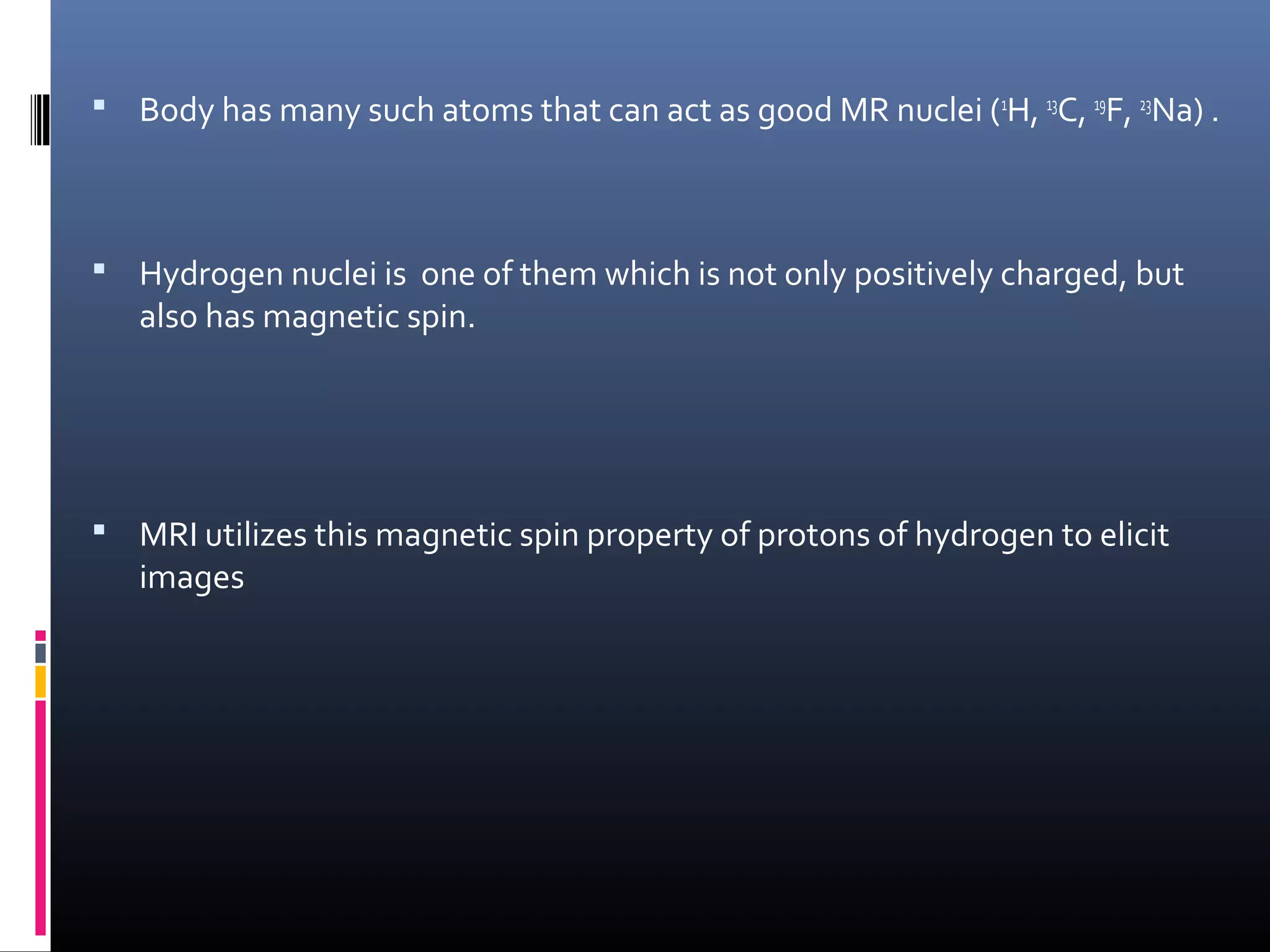  Body has many such atoms that can act as good MR nuclei (1
H, 13
C, 19
F, 23
Na) .
 Hydrogen nuclei is one of them which is not only positively charged, but
also has magnetic spin.
 MRI utilizes this magnetic spin property of protons of hydrogen to elicit
images
 