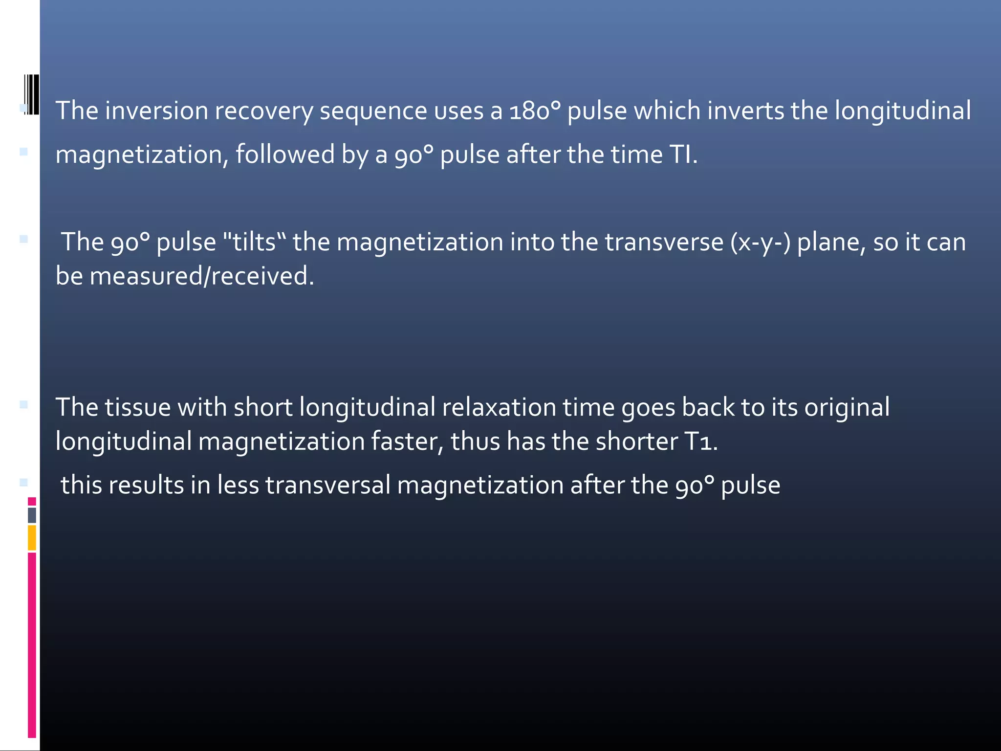  The inversion recovery sequence uses a 180° pulse which inverts the longitudinal
 magnetization, followed by a 90° pulse after the time TI.
 The 90° pulse "tilts“ the magnetization into the transverse (x-y-) plane, so it can
be measured/received.
 The tissue with short longitudinal relaxation time goes back to its original
longitudinal magnetization faster, thus has the shorter T1.
 this results in less transversal magnetization after the 90° pulse
 