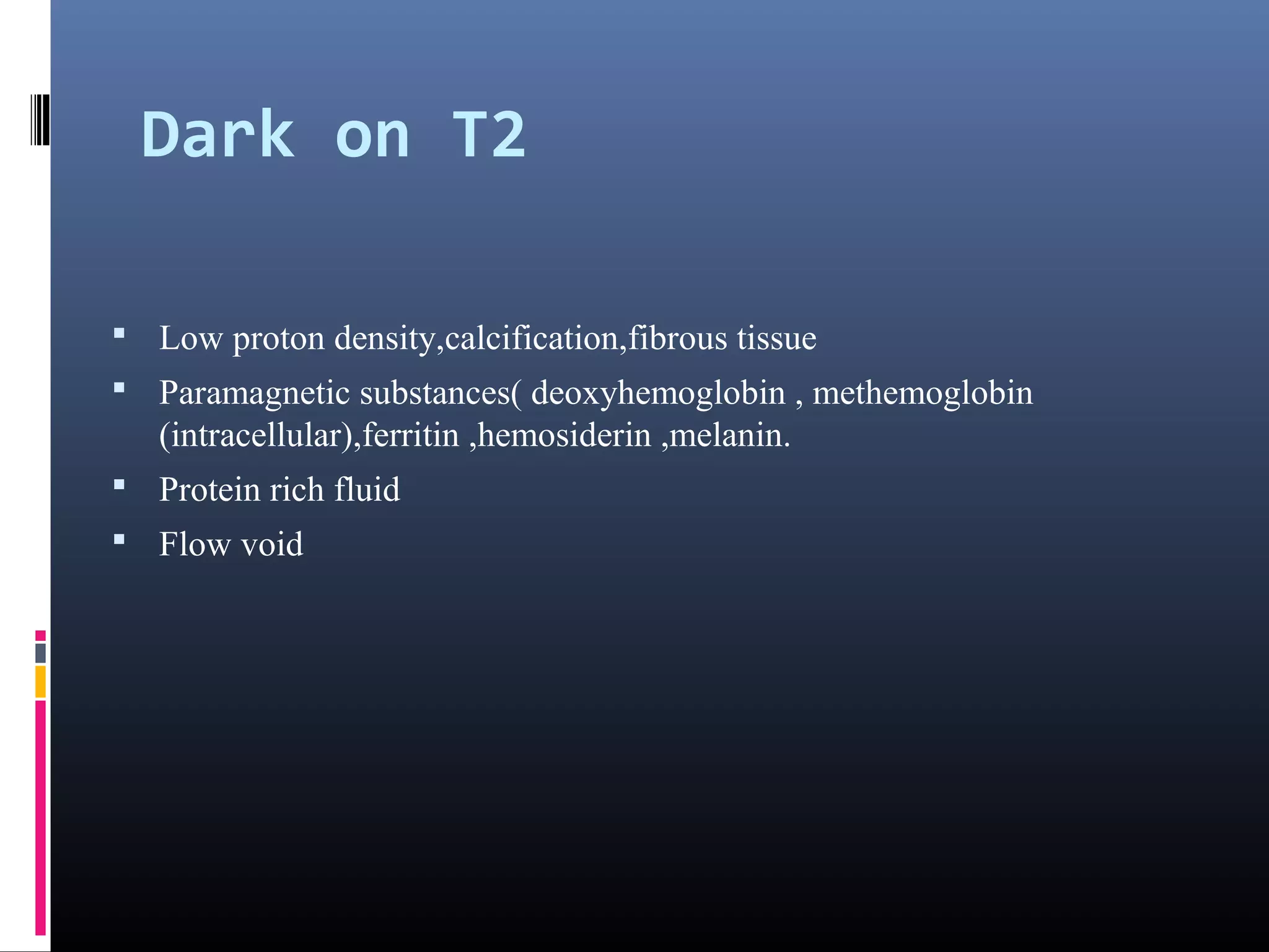 Dark on T2
 Low proton density,calcification,fibrous tissue
 Paramagnetic substances( deoxyhemoglobin , methemoglobin
(intracellular),ferritin ,hemosiderin ,melanin.
 Protein rich fluid
 Flow void
 