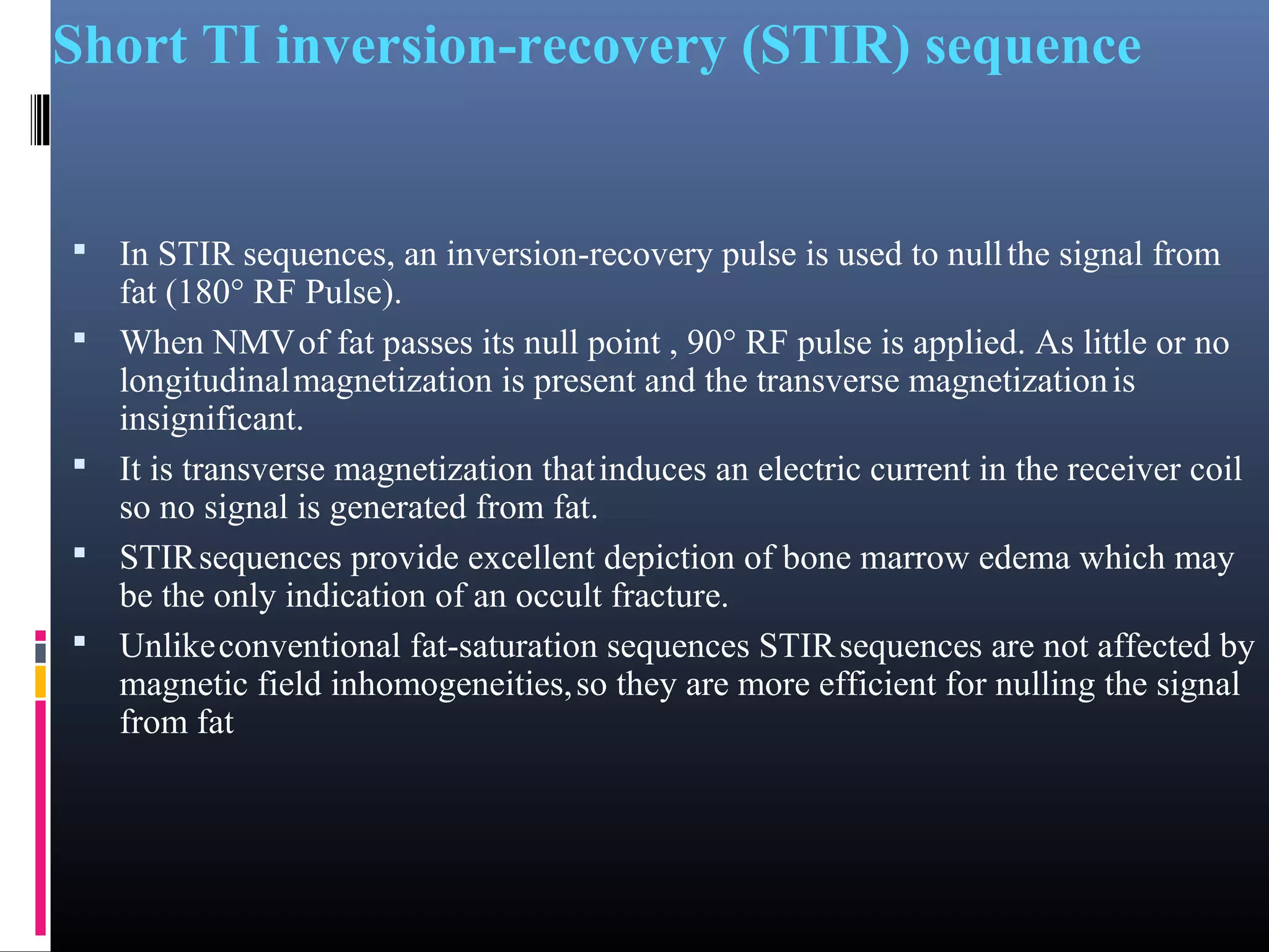 Short TI inversion-recovery (STIR) sequence
 In STIR sequences, an inversion-recovery pulse is used to nullthe signal from
fat (180° RF Pulse).
 When NMVof fat passes its null point , 90° RF pulse is applied. As little or no
longitudinalmagnetization is present and the transverse magnetizationis
insignificant.
 It is transverse magnetization thatinduces an electric current in the receiver coil
so no signal is generated from fat.
 STIRsequences provide excellent depiction of bone marrow edema which may
be the only indication of an occult fracture.
 Unlikeconventional fat-saturation sequences STIRsequences are not affected by
magnetic field inhomogeneities,so they are more efficient for nulling the signal
from fat
 