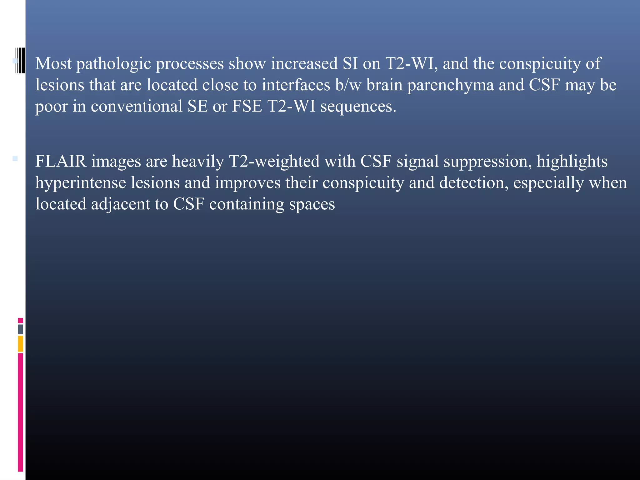  Most pathologic processes show increased SI on T2-WI, and the conspicuity of
lesions that are located close to interfaces b/w brain parenchyma and CSF may be
poor in conventional SE or FSE T2-WI sequences.
 FLAIR images are heavily T2-weighted with CSF signal suppression, highlights
hyperintense lesions and improves their conspicuity and detection, especially when
located adjacent to CSF containing spaces
 