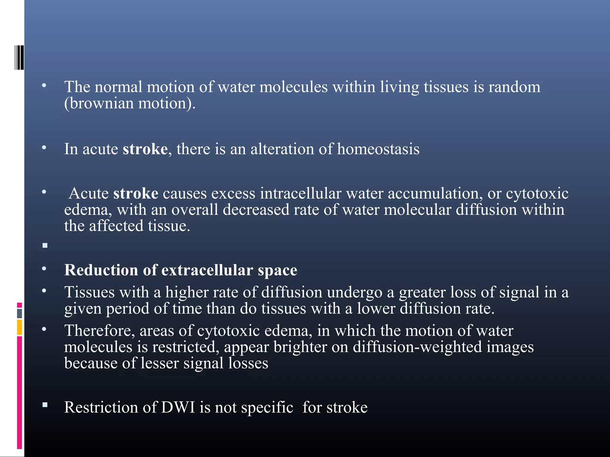 • The normal motion of water molecules within living tissues is random
(brownian motion).
• In acute stroke, there is an alteration of homeostasis
• Acute stroke causes excess intracellular water accumulation, or cytotoxic
edema, with an overall decreased rate of water molecular diffusion within
the affected tissue.

• Reduction of extracellular space
• Tissues with a higher rate of diffusion undergo a greater loss of signal in a
given period of time than do tissues with a lower diffusion rate.
• Therefore, areas of cytotoxic edema, in which the motion of water
molecules is restricted, appear brighter on diffusion-weighted images
because of lesser signal losses
 Restriction of DWI is not specific for stroke
 