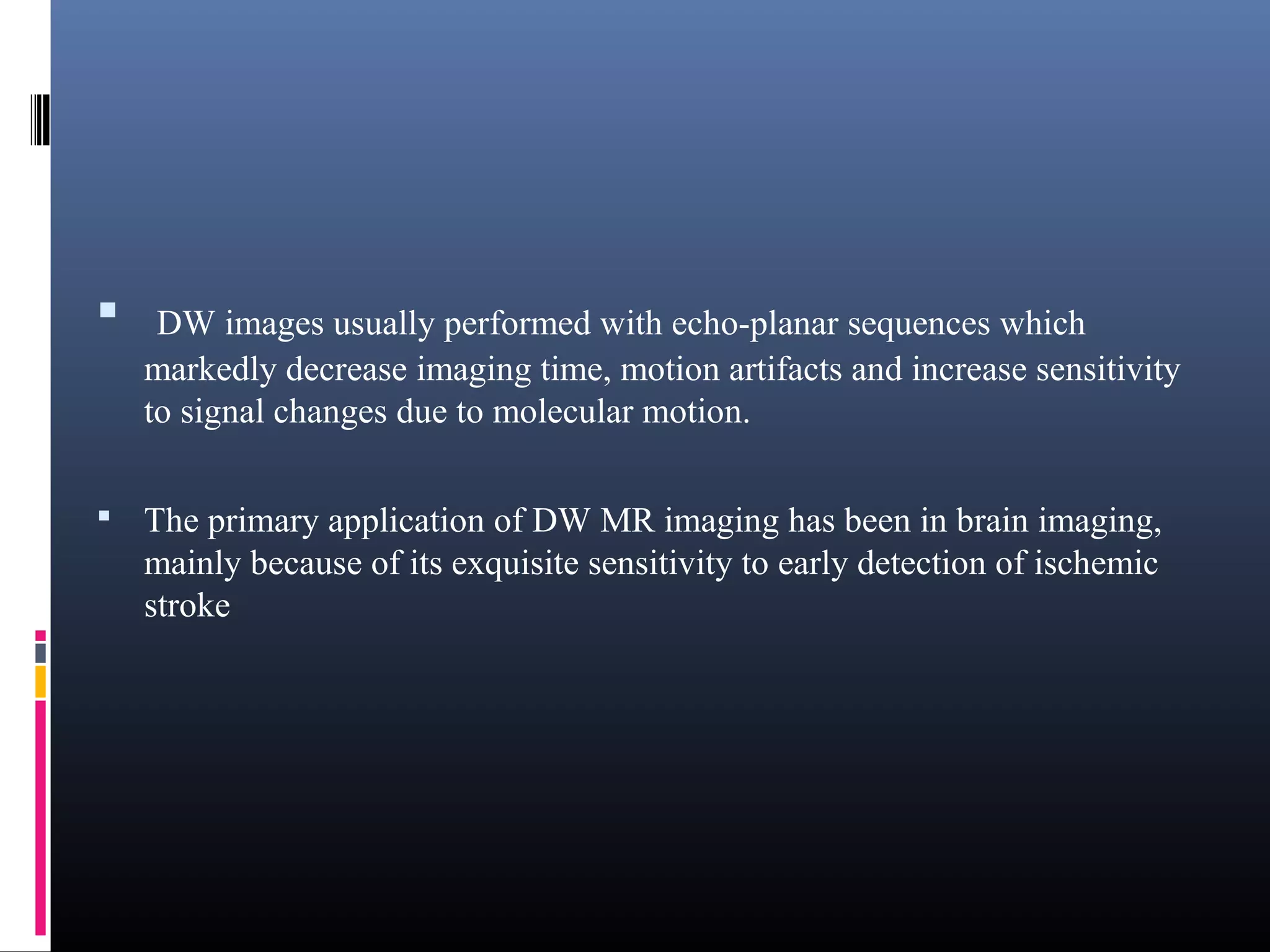  DW images usually performed with echo-planar sequences which
markedly decrease imaging time, motion artifacts and increase sensitivity
to signal changes due to molecular motion.
 The primary application of DW MR imaging has been in brain imaging,
mainly because of its exquisite sensitivity to early detection of ischemic
stroke
 