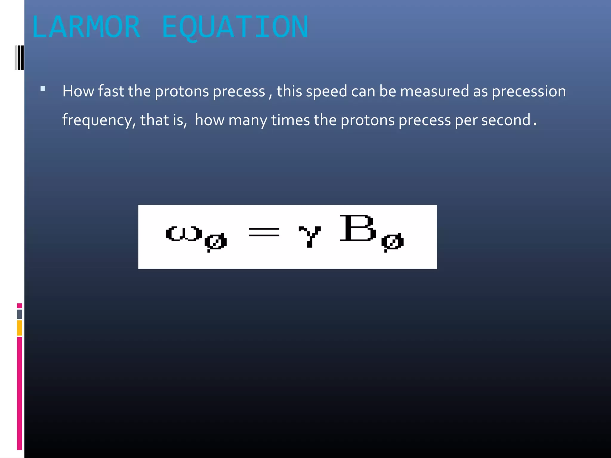 LARMOR EQUATION
 How fast the protons precess , this speed can be measured as precession
frequency, that is, how many times the protons precess per second.
 