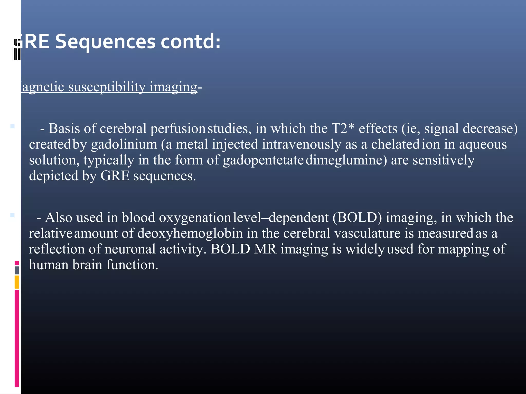GRE Sequences contd:
Magnetic susceptibility imaging-
 - Basis of cerebral perfusionstudies, in which the T2* effects (ie, signal decrease)
createdby gadolinium (a metal injected intravenously as a chelatedion in aqueous
solution, typically in the form of gadopentetatedimeglumine) are sensitively
depicted by GRE sequences.
 - Also used in blood oxygenationlevel–dependent (BOLD) imaging, in which the
relativeamount of deoxyhemoglobin in the cerebral vasculature is measuredas a
reflection of neuronal activity. BOLD MR imaging is widelyused for mapping of
human brain function.
 