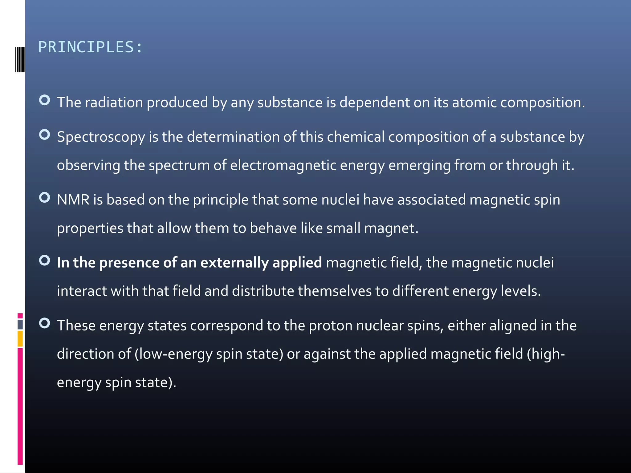 PRINCIPLES:
 The radiation produced by any substance is dependent on its atomic composition.
 Spectroscopy is the determination of this chemical composition of a substance by
observing the spectrum of electromagnetic energy emerging from or through it.
 NMR is based on the principle that some nuclei have associated magnetic spin
properties that allow them to behave like small magnet.
 In the presence of an externally applied magnetic field, the magnetic nuclei
interact with that field and distribute themselves to different energy levels.
 These energy states correspond to the proton nuclear spins, either aligned in the
direction of (low-energy spin state) or against the applied magnetic field (high-
energy spin state).
 