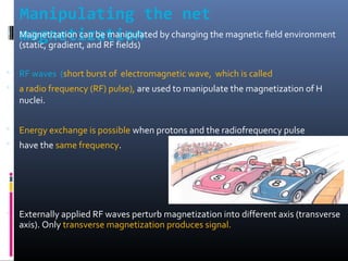 Manipulating the net
magnetization Magnetization can be manipulated by changing the magnetic field environment
(static, gradient, and RF fields)
 RF waves (short burst of electromagnetic wave, which is called
 a radio frequency (RF) pulse), are used to manipulate the magnetization of H
nuclei.
 Energy exchange is possible when protons and the radiofrequency pulse
 have the same frequency.
 Externally applied RF waves perturb magnetization into different axis (transverse
axis). Only transverse magnetization produces signal.
 