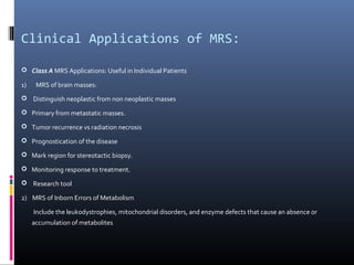Clinical Applications of MRS:
 Class A MRS Applications: Useful in Individual Patients
1) MRS of brain masses:
 Distinguish neoplastic from non neoplastic masses
 Primary from metastatic masses.
 Tumor recurrence vs radiation necrosis
 Prognostication of the disease
 Mark region for stereotactic biopsy.
 Monitoring response to treatment.
 Research tool
2) MRS of Inborn Errors of Metabolism
Include the leukodystrophies, mitochondrial disorders, and enzyme defects that cause an absence or
accumulation of metabolites
 