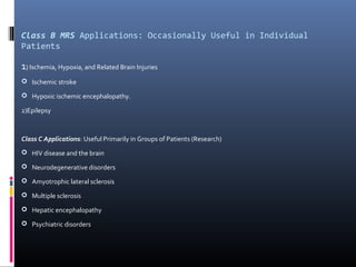 Class B MRS Applications: Occasionally Useful in Individual
Patients
1) Ischemia, Hypoxia, and Related Brain Injuries
 Ischemic stroke
 Hypoxic ischemic encephalopathy.
2)Epilepsy
Class C Applications: Useful Primarily in Groups of Patients (Research)
 HIV disease and the brain
 Neurodegenerative disorders
 Amyotrophic lateral sclerosis
 Multiple sclerosis
 Hepatic encephalopathy
 Psychiatric disorders
 
