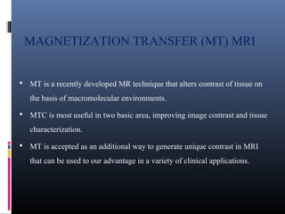 MAGNETIZATION TRANSFER (MT) MRI
 MT is a recently developed MR technique that alters contrast of tissue on
the basis of macromolecular environments.
 MTC is most useful in two basic area, improving image contrast and tissue
characterization.
 MT is accepted as an additional way to generate unique contrast in MRI
that can be used to our advantage in a variety of clinical applications.
 