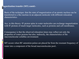 Magnetization transfer (MT) contd:-
 Basis of the technique: that the state of magnetization of an atomic nucleus can be
transferred to a like nucleus in an adjacent molecule with different relaxation
characteristics.
 Acc. to this theory- H1
proton spins in water molecules can exchange magnetization
with H1
protons of much larger molecules, such as proteins and cell membranes.
 Consequence is that the observed relaxation times may reflect not only the
properties of water protons but also, indirectly, the characteristics of the
macromolecular solidlike environment
 MT occurs when RF saturation pulses are placed far from the resonant frequency of
water into a component of the broad macromolecular pool.
 