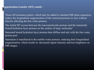 Magnetization transfer (MT) contd:-
 These off-resonance pulses, which may be added to standard MR pulse sequences,
reduce the longitudinal magnetization of the restricted protons to zero without
directly affecting the free water protons.
 The initial MT occurs between the macromolecular protons and the transiently
bound hydration layer protons on the surface of large molecules’
 Saturated bound hydration layer protons then diffuse and mix with the free water
proton pool
 Saturation is transferred to the mobile water protons, reducing their longitudinal
magnetization, which results in decreased signal intensity and less brightness on
MR images.
 