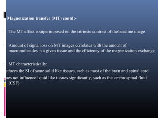 Magnetization transfer (MT) contd:-
 The MT effect is superimposed on the intrinsic contrast of the baseline image
 Amount of signal loss on MT images correlates with the amount of
macromolecules in a given tissue and the efficiency of the magnetization exchange
 MT characteristically:
Reduces the SI of some solid like tissues, such as most of the brain and spinal cord
Does not influence liquid like tissues significantly, such as the cerebrospinal fluid
(CSF)
 