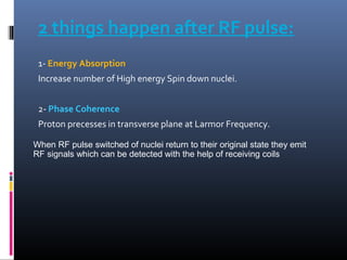 2 things happen after RF pulse:
1- Energy Absorption
Increase number of High energy Spin down nuclei.
2- Phase Coherence
Proton precesses in transverse plane at Larmor Frequency.
When RF pulse switched of nuclei return to their original state they emit
RF signals which can be detected with the help of receiving coils
 