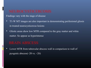 NEUROCYSTICERCOSIS
Findings vary with the stage of disease
 T1-W MT images are also important in demonstrating perilesional gliosis
in treated neurocysticercus lesions
 Gliotic areas show low MTR compared to the gray matter and white
matter. So appear as hyperintense
BRAIN ABSCESS
 Lower MTR from tubercular abscess wall in comparison to wall of
pyogenic abscess(~20 vs. ~26)
 