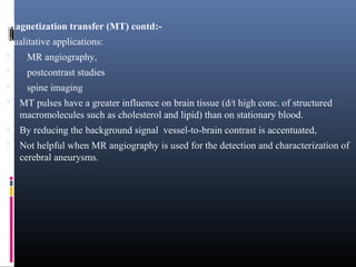 Magnetization transfer (MT) contd:-
Qualitative applications:
 MR angiography,
 postcontrast studies
 spine imaging
 MT pulses have a greater influence on brain tissue (d/t high conc. of structured
macromolecules such as cholesterol and lipid) than on stationary blood.
 By reducing the background signal vessel-to-brain contrast is accentuated,
 Not helpful when MR angiography is used for the detection and characterization of
cerebral aneurysms.
 