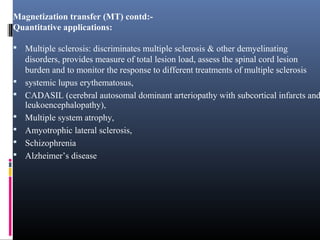 Magnetization transfer (MT) contd:-
Quantitative applications:
 Multiple sclerosis: discriminates multiple sclerosis & other demyelinating
disorders, provides measure of total lesion load, assess the spinal cord lesion
burden and to monitor the response to different treatments of multiple sclerosis
 systemic lupus erythematosus,
 CADASIL (cerebral autosomal dominant arteriopathy with subcortical infarcts and
leukoencephalopathy),
 Multiple system atrophy,
 Amyotrophic lateral sclerosis,
 Schizophrenia
 Alzheimer’s disease
 