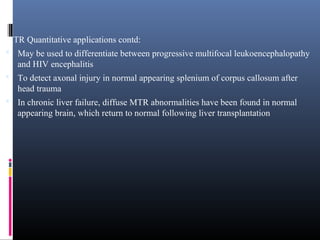 MTR Quantitative applications contd:
 May be used to differentiate between progressive multifocal leukoencephalopathy
and HIV encephalitis
 To detect axonal injury in normal appearing splenium of corpus callosum after
head trauma
 In chronic liver failure, diffuse MTR abnormalities have been found in normal
appearing brain, which return to normal following liver transplantation
 