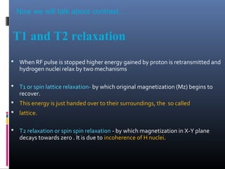 T1 and T2 relaxation
 When RF pulse is stopped higher energy gained by proton is retransmitted and
hydrogen nuclei relax by two mechanisms
 T1 or spin lattice relaxation- by which original magnetization (Mz) begins to
recover.
 This energy is just handed over to their surroundings, the so called
 lattice.
 T2 relaxation or spin spin relaxation - by which magnetization in X-Y plane
decays towards zero . It is due to incoherence of H nuclei.
Now we will talk about contrast…
 