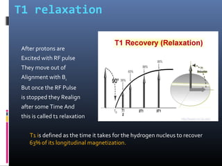 T1 relaxation
After protons are
Excited with RF pulse
They move out of
Alignment with B0
But once the RF Pulse
is stopped they Realign
after some Time And
this is called t1 relaxation
T1 is defined as the time it takes for the hydrogen nucleus to recover
63% of its longitudinal magnetization.
 
